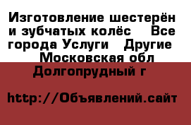 Изготовление шестерён и зубчатых колёс. - Все города Услуги » Другие   . Московская обл.,Долгопрудный г.